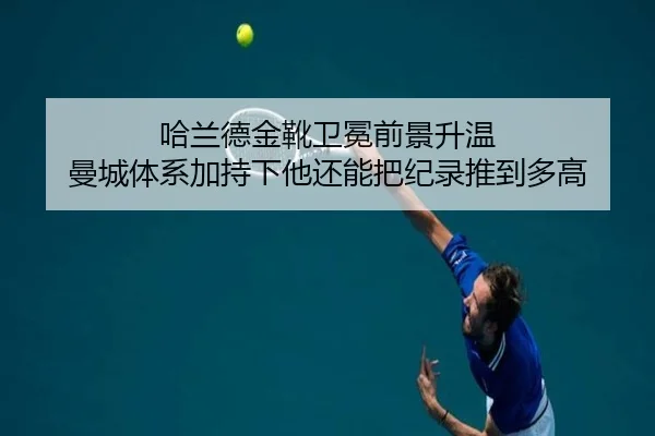 哈兰德金靴卫冕前景升温 曼城体系加持下他还能把纪录推到多高
